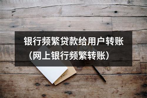 银行频繁贷款给用户转账（网上银行频繁转账）