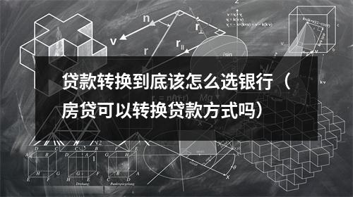 贷款转换到底该怎么选银行（房贷可以转换贷款方式吗）