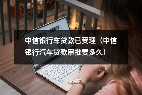 中信银行车贷款已受理（中信银行汽车贷款审批要多久）