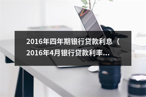 2016年四年期银行贷款利息（2016年4月银行贷款利率）