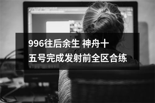 996往后余生 神舟十五号完成发射前全区合练