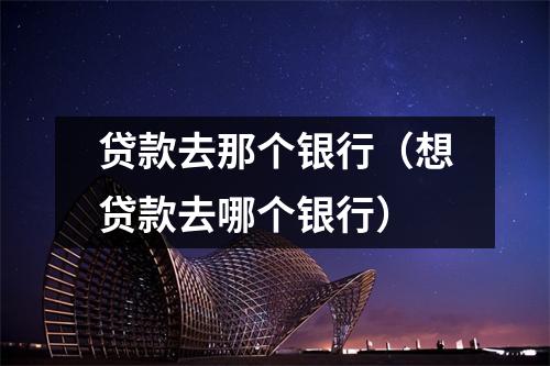 贷款去那个银行（想贷款去哪个银行）