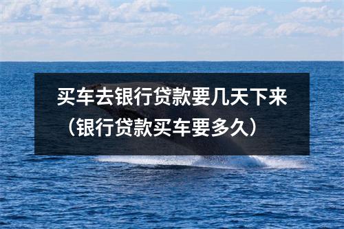 买车去银行贷款要几天下来(银行贷款买车要多久)