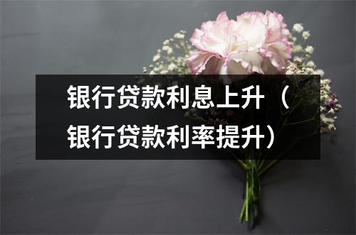 银行贷款利息上升（银行贷款利率提升）