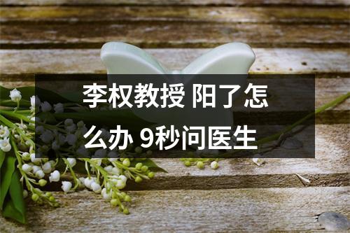 李权教授 阳了怎么办 9秒问医生
