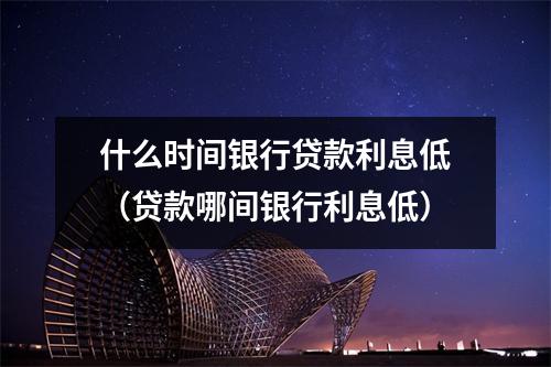 什么时间银行贷款利息低（贷款哪间银行利息低）