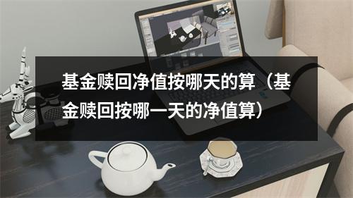 基金赎回净值按哪天的算（基金赎回按哪一天的净值算）