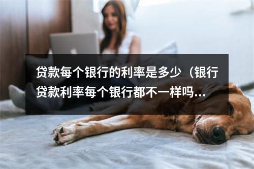 贷款每个银行的利率是多少（银行贷款利率每个银行都不一样吗）