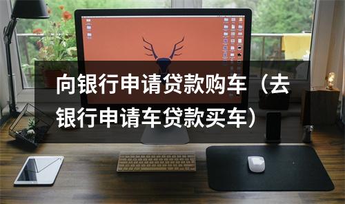向银行申请贷款购车（去银行申请车贷款买车）