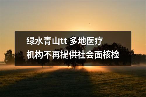 绿水青山tt 多地医疗机构不再提供社会面核检