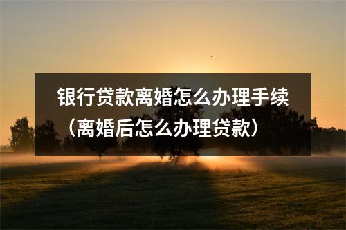 银行贷款离婚怎么办理手续(离婚后怎么办理贷款)