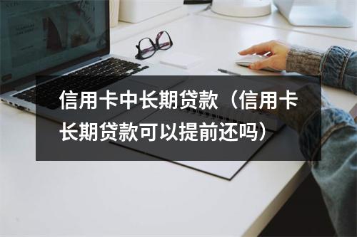 信用卡中长期贷款（信用卡长期贷款可以提前还吗）