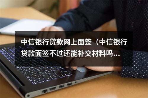 中信银行贷款网上面签（中信银行贷款面签不过还能补交材料吗）