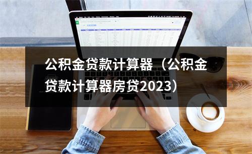 公积金贷款计算器（公积金贷款计算器房贷2023）