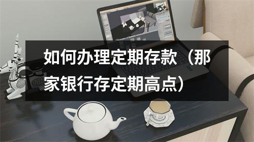 如何办理定期存款（那家银行存定期高点）