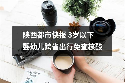 陕西都市快报 3岁以下婴幼儿跨省出行免查核酸