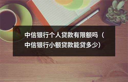 中信银行个人贷款有限额吗（中信银行小额贷款能贷多少）