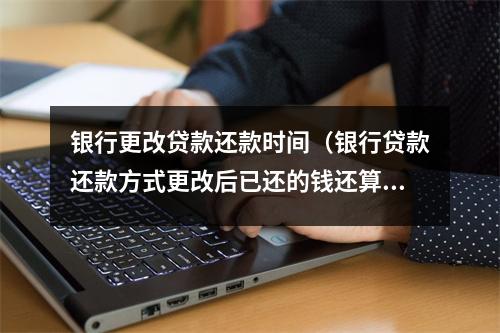 银行更改贷款还款时间（银行贷款还款方式更改后已还的钱还算吗）