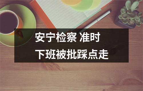 安宁检察 准时下班被批踩点走