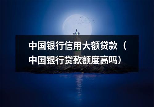 中国银行信用大额贷款（中国银行贷款额度高吗）