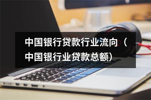 中国银行贷款行业流向（中国银行业贷款总额）