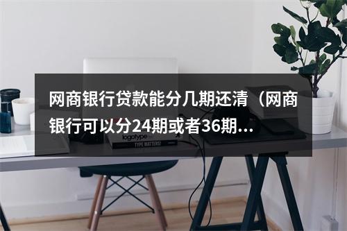 网商银行贷款能分几期还清(网商银行可以分24期或者36期吗)