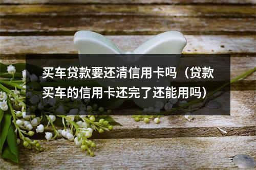 买车贷款要还清信用卡吗（贷款买车的信用卡还完了还能用吗）