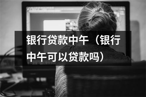 银行贷款中午（银行中午可以贷款吗）