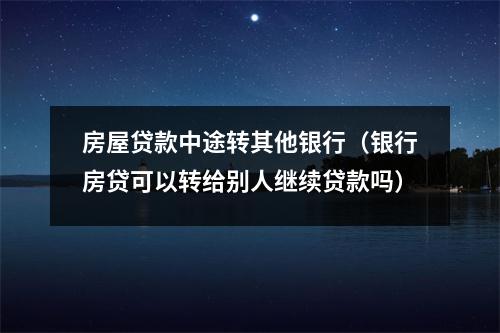 房屋贷款中途转其他银行（银行房贷可以转给别人继续贷款吗）