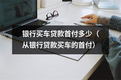 银行买车贷款首付多少（从银行贷款买车的首付）