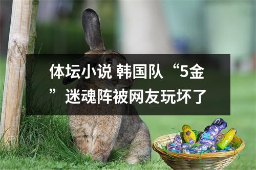体坛小说 韩国队“5金”迷魂阵被网友玩坏了