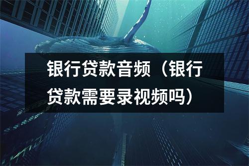 银行贷款音频（银行贷款需要录视频吗）