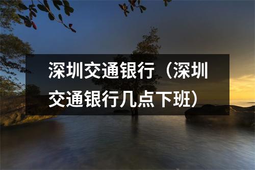 深圳交通银行（深圳交通银行几点下班）