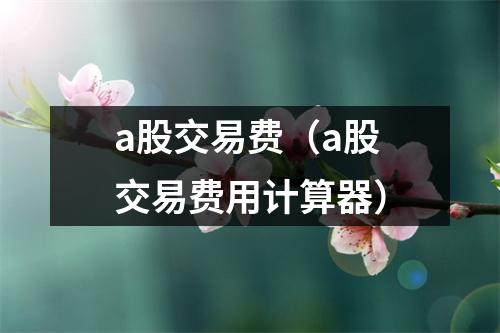 a股交易费（a股交易费用计算器）