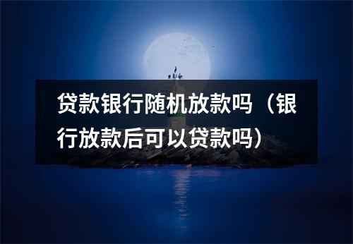 贷款银行随机放款吗(银行放款后可以贷款吗)