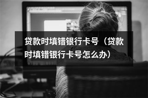 贷款时填错银行卡号（贷款时填错银行卡号怎么办）