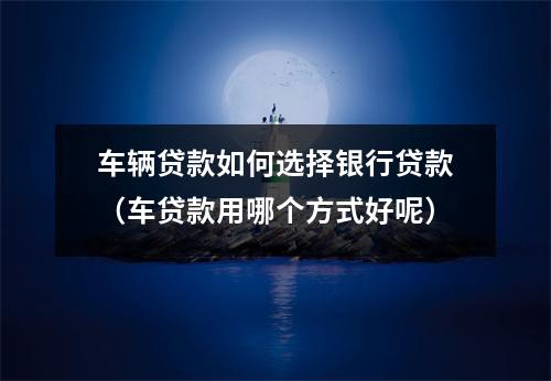 车辆贷款如何选择银行贷款(车贷款用哪个方式好呢)