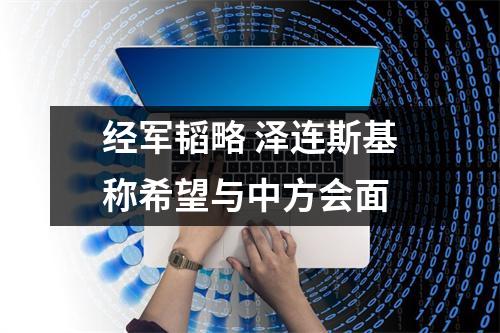 经军韬略 泽连斯基称希望与中方会面