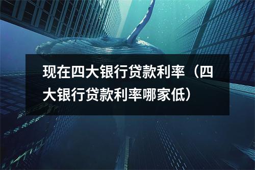 现在四大银行贷款利率（四大银行贷款利率哪家低）