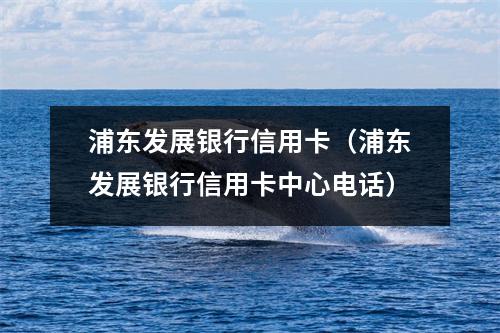 浦东发展银行信用卡（浦东发展银行信用卡中心电话）