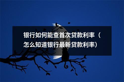 银行如何能查首次贷款利率（怎么知道银行最新贷款利率）