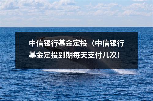 中信银行基金定投(中信银行基金定投到期每天支付几次)