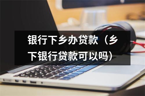 银行下乡办贷款（乡下银行贷款可以吗）