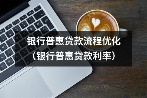 银行普惠贷款流程优化（银行普惠贷款利率）