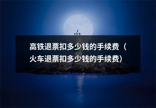 高铁退票扣多少钱的手续费(火车退票扣多少钱的手续费)