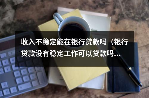 收入不稳定能在银行贷款吗（银行贷款没有稳定工作可以贷款吗）