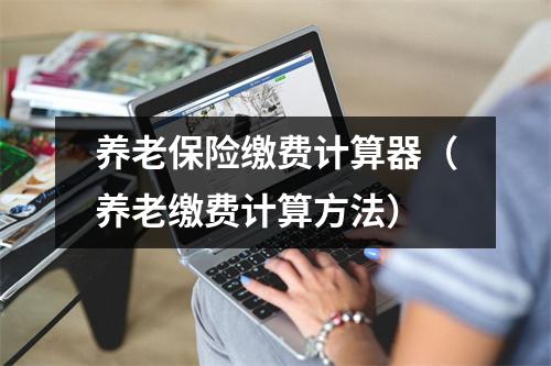 养老保险缴费计算器（养老缴费计算方法）