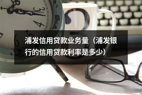 浦发信用贷款业务量（浦发银行的信用贷款利率是多少）