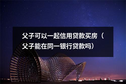 父子可以一起信用贷款买房(父子能在同一银行贷款吗)