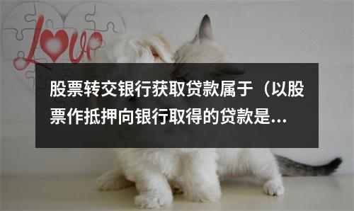股票转交银行获取贷款属于（以股票作抵押向银行取得的贷款是）